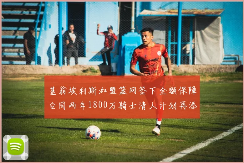 基翁埃利斯加盟篮网签下全额保障合同两年1800万骑士清人计划再添新动态