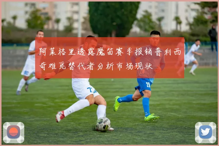 阿莱格里透露魔笛赛季报销普利西奇难觅替代者分析市场现状