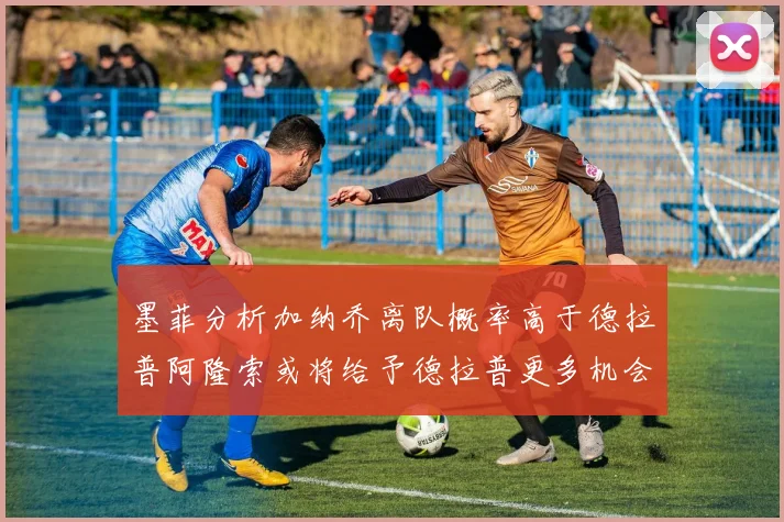 墨菲分析加纳乔离队概率高于德拉普阿隆索或将给予德拉普更多机会