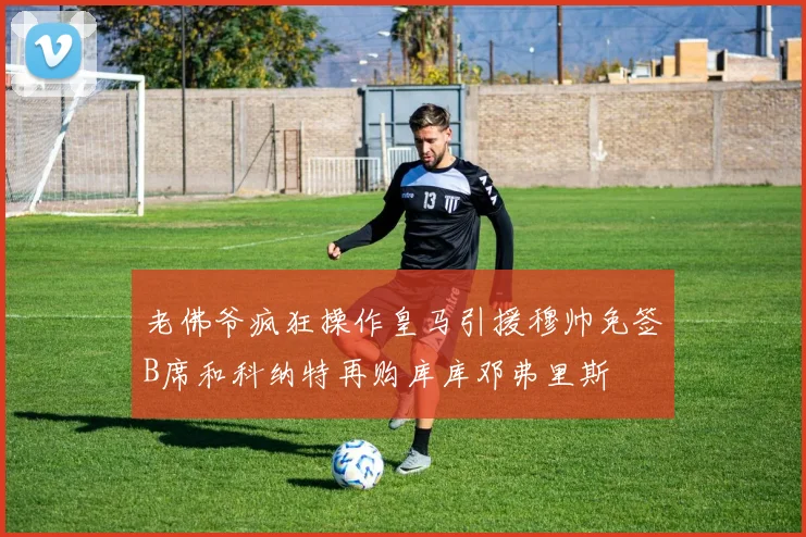 老佛爷疯狂操作皇马引援穆帅免签B席和科纳特再购库库邓弗里斯