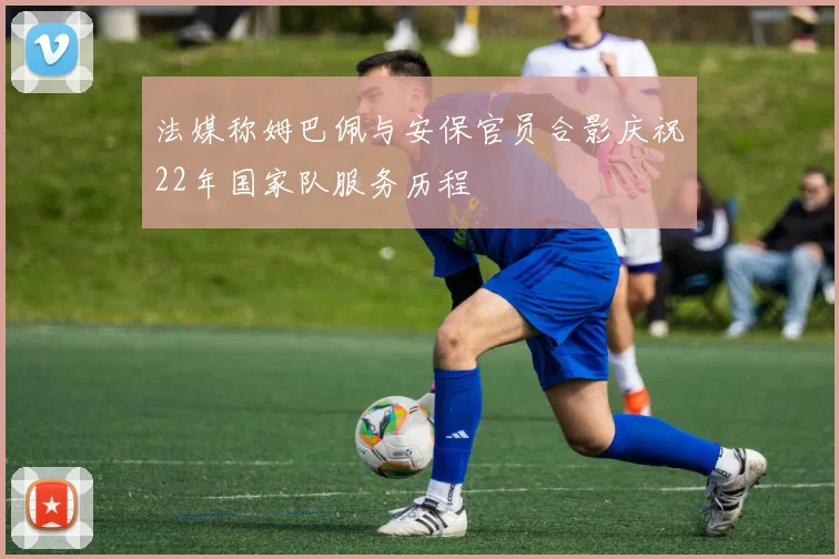 法媒称姆巴佩与安保官员合影庆祝22年国家队服务历程