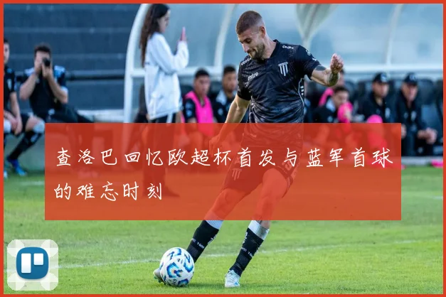 查洛巴回忆欧超杯首发与蓝军首球的难忘时刻