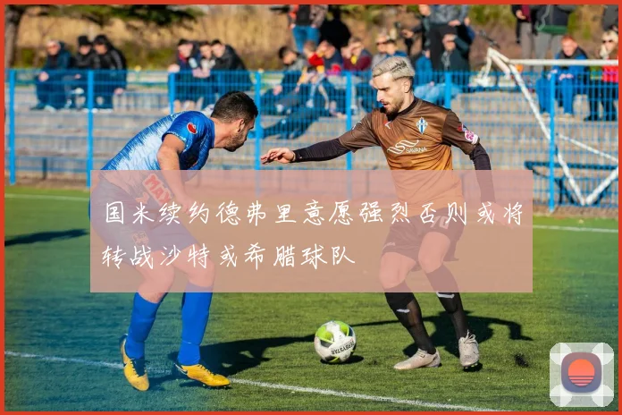 国米续约德弗里意愿强烈否则或将转战沙特或希腊球队