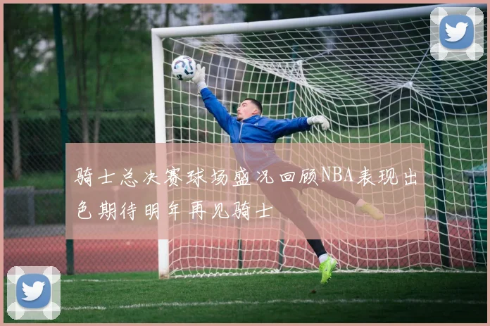 骑士总决赛球场盛况回顾NBA表现出色期待明年再见骑士