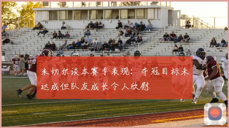 米切尔谈本赛季表现：夺冠目标未达成但队友成长令人欣慰