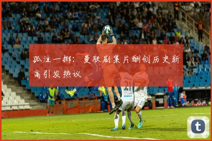孤注一掷：曼联剧集片酬创历史新高引发热议