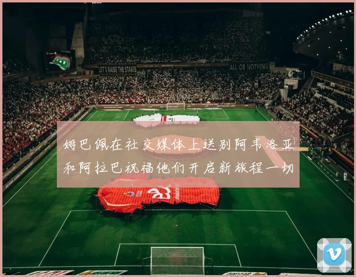 姆巴佩在社交媒体上送别阿韦洛亚和阿拉巴祝福他们开启新旅程一切顺利