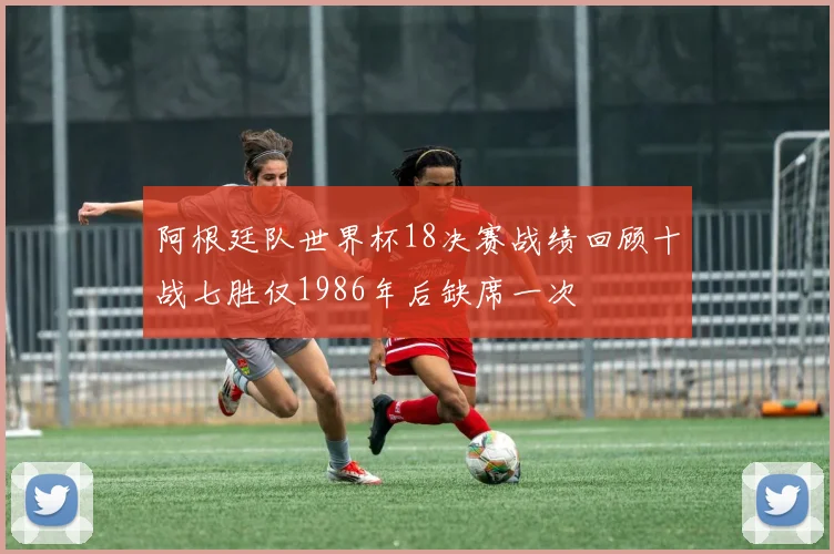 阿根廷队世界杯18决赛战绩回顾十战七胜仅1986年后缺席一次