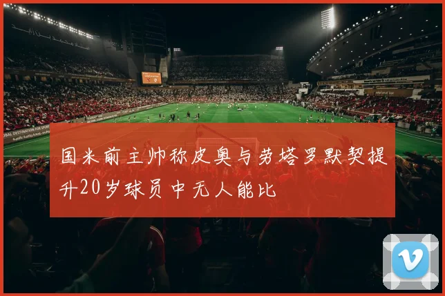 国米前主帅称皮奥与劳塔罗默契提升20岁球员中无人能比