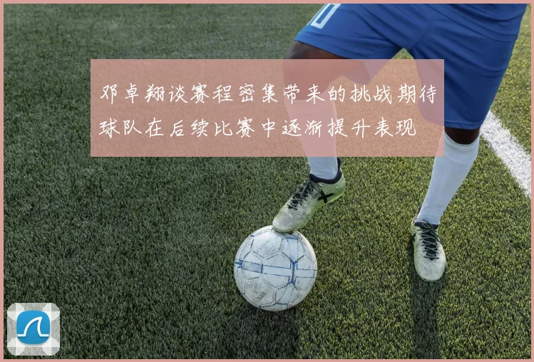 邓卓翔谈赛程密集带来的挑战期待球队在后续比赛中逐渐提升表现