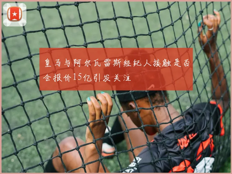 皇马与阿尔瓦雷斯经纪人接触是否会报价15亿引发关注