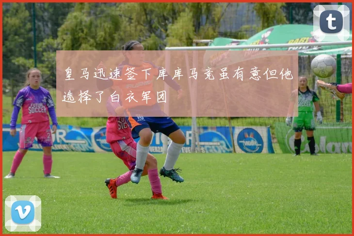 皇马迅速签下库库马竞虽有意但他选择了白衣军团