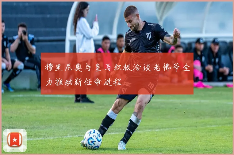 穆里尼奥与皇马积极洽谈老佛爷全力推动新任命进程