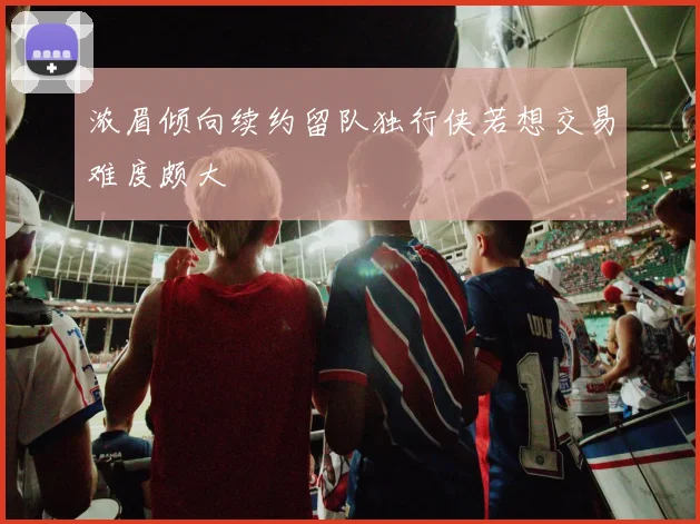 浓眉倾向续约留队独行侠若想交易难度颇大